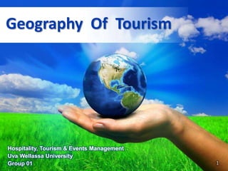 Geography Of Tourism




Hospitality, Tourism & Events Management
Uva Wellassa University
                             Free Powerpoint Templates        1
Group 01                                                 Page 1
 