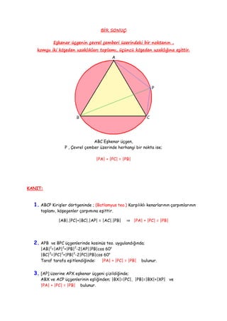 BİR SONUÇ
Eşkenar üçgenin çevrel çemberi üzerindeki bir noktanın ,
komşu iki köşeden uzaklıkları toplamı, üçüncü köşeden uzaklığına eşittir.
ABC Eşkenar üçgen,
P , Çevrel çember üzerinde herhangi bir nokta ise;
|PA| + |PC| = |PB|
KANIT:
1. ABCP Kirişler dörtgeninde ; (Batlamyus teo.) Karşılıklı kenarlarının çarpımlarının
toplamı, köşegenler çarpımına eşittir.
|AB|.|PC|+|BC|.|AP| = |AC|.|PB| ⇒ |PA| + |PC| = |PB|
2. APB ve BPC üçgenlerinde kosinüs teo. uygulandığında;
|AB|2
=|AP|2
+|PB|2
-2|AP||PB|cos 60o
|BC|2
=|PC|2
+|PB|2
-2|PC||PB|cos 60o
Taraf tarafa eşitlendiğinde: |PA| + |PC| = |PB| bulunur.
3. [AP] üzerine APX eşkenar üçgeni çizildiğinde;
ABX ve ACP üçgenlerinin eşliğinden; |BX|=|PC|, |PB|=|BX|+|XP| ve
|PA| + |PC| = |PB| bulunur.
 