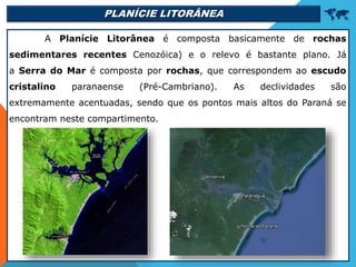 PLANÍCIE LITORÂNEA 
A Planície Litorânea é composta basicamente de rochas
sedimentares recentes Cenozóica) e o relevo é bastante plano. Já
a Serra do Mar é composta por rochas, que correspondem ao escudo
cristalino paranaense (Pré-Cambriano). As declividades são
extremamente acentuadas, sendo que os pontos mais altos do Paraná se
encontram neste compartimento.
 