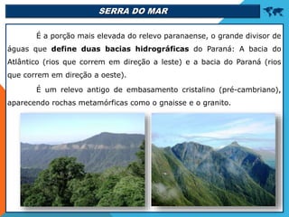 SERRA DO MAR 
É a porção mais elevada do relevo paranaense, o grande divisor de
águas que define duas bacias hidrográficas do Paraná: A bacia do
Atlântico (rios que correm em direção a leste) e a bacia do Paraná (rios
que correm em direção a oeste).
É um relevo antigo de embasamento cristalino (pré-cambriano),
aparecendo rochas metamórficas como o gnaisse e o granito.
 