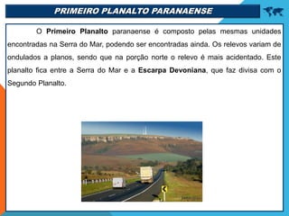 PRIMEIRO PLANALTO PARANAENSE 
O Primeiro Planalto paranaense é composto pelas mesmas unidades
encontradas na Serra do Mar, podendo ser encontradas ainda. Os relevos variam de
ondulados a planos, sendo que na porção norte o relevo é mais acidentado. Este
planalto fica entre a Serra do Mar e a Escarpa Devoniana, que faz divisa com o
Segundo Planalto.
 