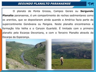 SEGUNDO PLANALTO PARANAENSE 
O planato de Ponta Grossa, Campos Gerais ou Sergundo
Planalto paranaense, é um compartimento de rochas sedimentares como
os arenitos, que se depositaram ainda quando a América fazia parte do
supercontinente Gondwana ou Pangeia. Neste planalto encontramos a
formação Vila Velha e o Canyon Guartelá. É limitado com o primeiro
planalto pela Escarpa Devoniana, e com o Terceiro Planalto através da
Escarpa da Esperança.
 