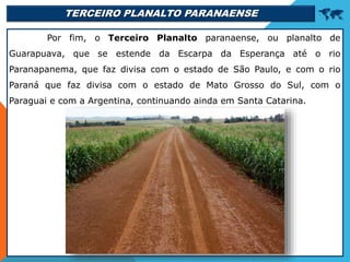 TERCEIRO PLANALTO PARANAENSE 
Por fim, o Terceiro Planalto paranaense, ou planalto de
Guarapuava, que se estende da Escarpa da Esperança até o rio
Paranapanema, que faz divisa com o estado de São Paulo, e com o rio
Paraná que faz divisa com o estado de Mato Grosso do Sul, com o
Paraguai e com a Argentina, continuando ainda em Santa Catarina.
 