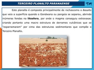TERCEIRO PLANALTO PARANAENSE 
Este planalto é composto principalmente de rochascomo o Basalto
que veio a superfície quando o Gondwana ou pangeia se separou, abrindo
inúmeras fendas na litosfera, por onde o magma conseguiu extravasar,
criando portanto uma macro estrutura de derrames vulcânicos que se
"esparramaram" por cima das estruturas sedimentares que compõe o
Terceiro Planalto.
 