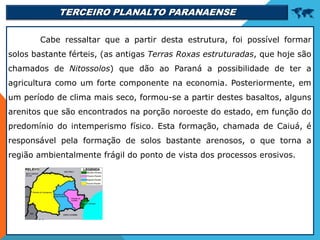 TERCEIRO PLANALTO PARANAENSE 
Cabe ressaltar que a partir desta estrutura, foi possível formar
solos bastante férteis, (as antigas Terras Roxas estruturadas, que hoje são
chamados de Nitossolos) que dão ao Paraná a possibilidade de ter a
agricultura como um forte componente na economia. Posteriormente, em
um período de clima mais seco, formou-se a partir destes basaltos, alguns
arenitos que são encontrados na porção noroeste do estado, em função do
predomínio do intemperismo físico. Esta formação, chamada de Caiuá, é
responsável pela formação de solos bastante arenosos, o que torna a
região ambientalmente frágil do ponto de vista dos processos erosivos.
 