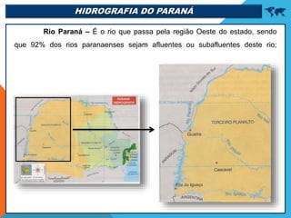 HIDROGRAFIA DO PARANÁ 
Rio Paraná – É o rio que passa pela região Oeste do estado, sendo
que 92% dos rios paranaenses sejam afluentes ou subafluentes deste rio;
 