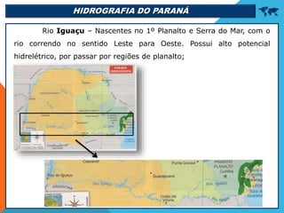 HIDROGRAFIA DO PARANÁ 
Rio Iguaçu – Nascentes no 1º Planalto e Serra do Mar, com o
rio correndo no sentido Leste para Oeste. Possui alto potencial
hidrelétrico, por passar por regiões de planalto;
 