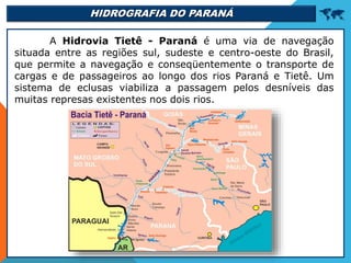 HIDROGRAFIA DO PARANÁ 
A Hidrovia Tietê - Paraná é uma via de navegação
situada entre as regiões sul, sudeste e centro-oeste do Brasil,
que permite a navegação e conseqüentemente o transporte de
cargas e de passageiros ao longo dos rios Paraná e Tietê. Um
sistema de eclusas viabiliza a passagem pelos desníveis das
muitas represas existentes nos dois rios.
 