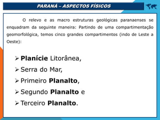 PARANÁ – ASPECTOS FÍSICOS 
O relevo e as macro estruturas geológicas paranaenses se
enquadram da seguinte maneira: Partindo de uma compartimentação
geomorfológica, temos cinco grandes compartimentos (indo de Leste a
Oeste):
 Planície Litorânea,
 Serra do Mar,
 Primeiro Planalto,
 Segundo Planalto e
 Terceiro Planalto.
 