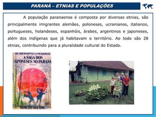 PARANÁ – ETNIAS E POPULAÇÕES 
A população paranaense é composta por diversas etnias, são
principalmente imigrantes alemães, poloneses, ucranianos, italianos,
portugueses, holandeses, espanhóis, árabes, argentinos e japoneses,
além dos indígenas que já habitavam o território. Ao todo são 28
etnias, contribuindo para a pluralidade cultural do Estado.
 