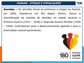 PARANÁ – ETNIAS E POPULAÇÕES 
Alemães – Os alemães foram os primeiros a chegar ao Paraná,
em 1829, fixando-se em Rio Negro. Porém, houve a
intensificação da entrada de alemães no estado durante a
Primeira Guerra (1914 – 1918) e Segunda Guerra Mundial (1939
– 1945). Contribuíram para o desenvolvimento agrícola e para a
diversidade cultural paranaense.
 