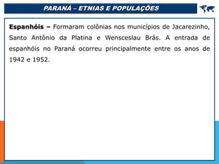 PARANÁ – ETNIAS E POPULAÇÕES 
Espanhóis – Formaram colônias nos municípios de Jacarezinho,
Santo Antônio da Platina e Wensceslau Brás. A entrada de
espanhóis no Paraná ocorreu principalmente entre os anos de
1942 e 1952.
 