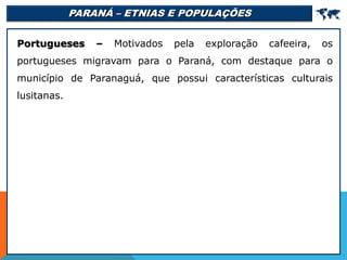 PARANÁ – ETNIAS E POPULAÇÕES 
Portugueses – Motivados pela exploração cafeeira, os
portugueses migravam para o Paraná, com destaque para o
município de Paranaguá, que possui características culturais
lusitanas.
 