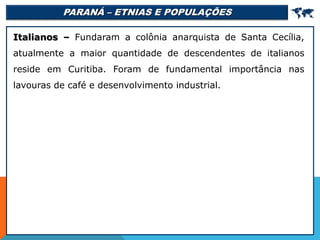 PARANÁ – ETNIAS E POPULAÇÕES 
Italianos – Fundaram a colônia anarquista de Santa Cecília,
atualmente a maior quantidade de descendentes de italianos
reside em Curitiba. Foram de fundamental importância nas
lavouras de café e desenvolvimento industrial.
 