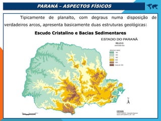 PARANÁ – ASPECTOS FÍSICOS 
Tipicamente de planalto, com degraus numa disposição de
verdadeiros arcos, apresenta basicamente duas estruturas geológicas:
Escudo Cristalino e Bacias Sedimentares
 