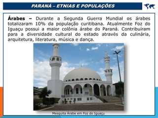 PARANÁ – ETNIAS E POPULAÇÕES 
Árabes – Durante a Segunda Guerra Mundial os árabes
totalizaram 10% da população curitibana. Atualmente Foz do
Iguaçu possui a maior colônia árabe do Paraná. Contribuíram
para a diversidade cultural do estado através da culinária,
arquitetura, literatura, música e dança.
Mesquita Árabe em Foz do Iguaçu
 
