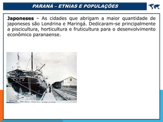 PARANÁ – ETNIAS E POPULAÇÕES 
Japoneses – As cidades que abrigam a maior quantidade de
japoneses são Londrina e Maringá. Dedicaram-se principalmente
a piscicultura, horticultura e fruticultura para o desenvolvimento
econômico paranaense.
 