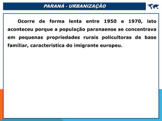 PARANÁ - URBANIZAÇÃO 
Ocorre de forma lenta entre 1950 e 1970, isto
aconteceu porque a população paranaense se concentrava
em pequenas propriedades rurais policultoras de base
familiar, característica do imigrante europeu.
 