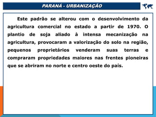 PARANÁ - URBANIZAÇÃO 
Este padrão se alterou com o desenvolvimento da
agricultura comercial no estado a partir de 1970. O
plantio de soja aliado à intensa mecanização na
agricultura, provocaram a valorização do solo na região,
pequenos proprietários venderam suas terras e
compraram propriedades maiores nas frentes pioneiras
que se abriram no norte e centro oeste do país.
 