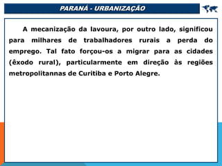 PARANÁ - URBANIZAÇÃO 
A mecanização da lavoura, por outro lado, significou
para milhares de trabalhadores rurais a perda do
emprego. Tal fato forçou-os a migrar para as cidades
(êxodo rural), particularmente em direção às regiões
metropolitannas de Curitiba e Porto Alegre.
 