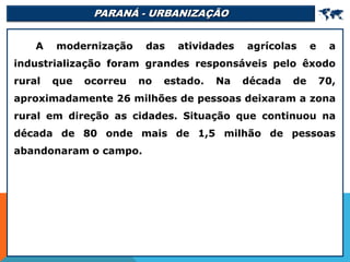 PARANÁ - URBANIZAÇÃO 
A modernização das atividades agrícolas e a
industrialização foram grandes responsáveis pelo êxodo
rural que ocorreu no estado. Na década de 70,
aproximadamente 26 milhões de pessoas deixaram a zona
rural em direção as cidades. Situação que continuou na
década de 80 onde mais de 1,5 milhão de pessoas
abandonaram o campo.
 