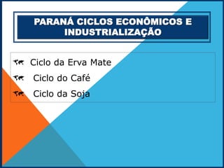PARANÁ CICLOS ECONÔMICOS E
INDUSTRIALIZAÇÃO
 Ciclo da Erva Mate
 Ciclo do Café
 Ciclo da Soja
 