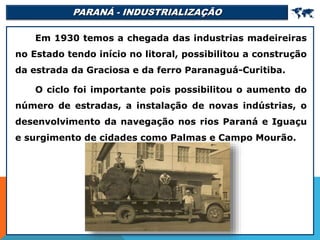 PARANÁ - INDUSTRIALIZAÇÃO 
Em 1930 temos a chegada das industrias madeireiras
no Estado tendo início no litoral, possibilitou a construção
da estrada da Graciosa e da ferro Paranaguá-Curitiba.
O ciclo foi importante pois possibilitou o aumento do
número de estradas, a instalação de novas indústrias, o
desenvolvimento da navegação nos rios Paraná e Iguaçu
e surgimento de cidades como Palmas e Campo Mourão.
 