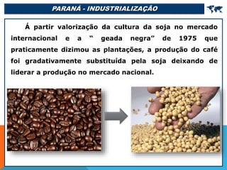 PARANÁ - INDUSTRIALIZAÇÃO 
Á partir valorização da cultura da soja no mercado
internacional e a “ geada negra” de 1975 que
praticamente dizimou as plantações, a produção do café
foi gradativamente substituída pela soja deixando de
liderar a produção no mercado nacional.
 