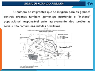 AGRICULTURA DO PARANÁ 
O número de imigrantes que se dirigiam para os grandes
centros urbanos também aumentou ocorrendo o “inchaço”
populacional responsável pelo agravamento dos problemas
sociais, tão comum nas cidades brasileiras.
 