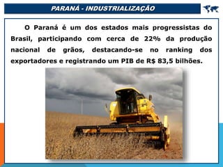 PARANÁ - INDUSTRIALIZAÇÃO 
O Paraná é um dos estados mais progressistas do
Brasil, participando com cerca de 22% da produção
nacional de grãos, destacando-se no ranking dos
exportadores e registrando um PIB de R$ 83,5 bilhões.
 