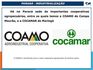 PARANÁ - INDUSTRIALIZAÇÃO 
Há no Paraná sede de importantes cooperativas
agropecuárias, entre as quais temos a COAMO de Campo
Mourão, e a COCAMAR de Maringá
A COAMO é reconhecida como a maior cooperativa agropecuária da América Latina.
 
