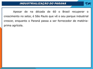 INDUSTRIALIZAÇÃO DO PARANÁ 
Apesar de na década de 60 o Brasil recuperar o
crescimento no setor, é São Paulo que vê o seu parque industrial
crescer, enquanto o Paraná passa a ser fornecedor de matéria-
prima agrícola.
 