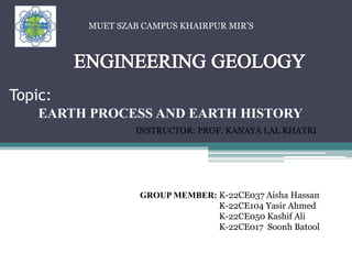 Topic:
EARTH PROCESS AND EARTH HISTORY
INSTRUCTOR: PROF. KANAYA LAL KHATRI
GROUP MEMBER: K-22CE037 Aisha Hassan
K-22CE104 Yasir Ahmed
K-22CE050 Kashif Ali
K-22CE017 Soonh Batool
MUET SZAB CAMPUS KHAIRPUR MIR’S
 