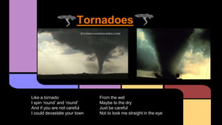 Tornadoes
Like a tornado
I spin ‘round’ and ’round’
And if you are not careful
I could devastate your town
From the wet
Maybe to the dry
Just be careful
Not to look me straight in the eye
 