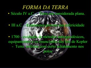 FORMA DA TERRA
• Século IV a.C. - Terra era considerada plana.
• III a.C. - Eratóstenes provou sua esfericidade
• 1700 - evolução de métodos astrogeodésicos,
equipamentos e os enunciados das leis de Kepler
- Terra esférica com certo achatamento nos
polos
 