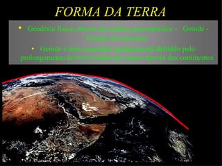 FORMA DA TERRA
• Geodésia física, através de estudos gravimétricos - Geóide -
formato de uma pera
• Geóide é uma superfície eqüipotencial definido pelo
prolongamento do nível médio dos mares através dos continentes
 