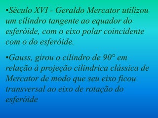 •Século XVI - Geraldo Mercator utilizou
um cilindro tangente ao equador do
esferóide, com o eixo polar coincidente
com o do esferóide.
•Gauss, girou o cilindro de 90° em
relação à projeção cilindrica clássica de
Mercator de modo que seu eixo ficou
transversal ao eixo de rotação do
esferóide
 
