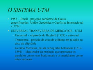 O SISTEMA UTM
• 1955 - Brasil - projeção conforme de Gauss -
especificações União Geodésica e Geofísica Internacional
- UTM.
• UNIVERSAL TRANSVERSA DE MERCATOR - UTM
– Universal - elipsóide de Hayford (1924) - universal
– Transversa - posição do eixo do cilindro em relação ao
eixo do elipsóide
– Geraldo Mercator, pai da cartografia holandesa (1512-
1594) - idealizador da projeção que apresenta os
paralelos como retas horizontais e os meridianos como
retas verticais
 