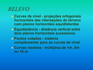 RELEVO
 Curvas de nível - projeções ortogonais
horizontais das interseções do terreno
com planos horizontais equidistantes
 Equidistância - distância vertical entre
dois planos horizontais sucessivos
 Pontos cotados - sistema
complementar para as curvas de nível
 Curvas mestras - múltiplos de 1m, 5m
ou 10 m
 