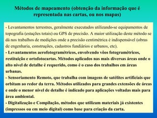 - Levantamentos terrestres, geralmente executados utilizando-se equipamentos de
topografia (estações totais) ou GPS de precisão. A maior utilização deste método se
dá nos trabalhos de medições onde a precisão centimétrica é indispensável (obras
de engenharia, construções, cadastros fundiários e urbanos, etc).
- Levantamentos aerofotogramétricos, envolvendo vôos fotogramétricos,
restituição e ortofotocartas. Métodos aplicados nas mais diversas áreas onde o
alto nível de detalhe é requerido, como é o caso dos trabalhos em áreas
urbanas.
- Sensoriamento Remoto, que trabalha com imagens de satélites artificiais que
orbitam ao redor da terra. Métodos utilizados para grandes extensões de áreas
e onde o menor nível de detalhe é indicado para aplicações voltadas mais para
área ambiental.
- Digitalização e Compilação, métodos que utilizam materiais já existentes
(impressos ou em meio digital) como base para criação da carta.
Métodos de mapeamento (obtenção da informação que é
representada nas cartas, ou nos mapas)
 