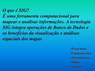 O que é SIG?
É uma ferramenta computacional para
mapear e analisar informações. A tecnologia
SIG integra operações de Banco de Dados e
os benefícios da visualização e análises
espaciais dos mapas
•Programas
•Equipamentos
•Metodologias
•Dados
•Pessoas
 