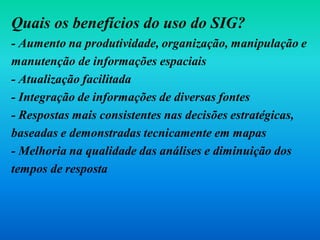 Quais os benefícios do uso do SIG?
- Aumento na produtividade, organização, manipulação e
manutenção de informações espaciais
- Atualização facilitada
- Integração de informações de diversas fontes
- Respostas mais consistentes nas decisões estratégicas,
baseadas e demonstradas tecnicamente em mapas
- Melhoria na qualidade das análises e diminuição dos
tempos de resposta
 