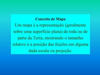 Conceito de Mapa
Um mapa é a representação (geralmente
sobre uma superfície plana) de toda ou de
parte da Terra, mostrando o tamanho
relativo e a posição das feições em alguma
dada escala ou projeção.
 