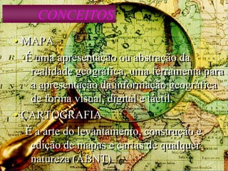 CONCEITOS
• MAPA
É uma apresentação ou abstração da
realidade geográfica, uma ferramenta para
a apresentação da informação geográfica
de forma visual, digital e táctil.
• CARTOGRAFIA
É a arte do levantamento, construção e
edição de mapas e cartas de qualquer
natureza (ABNT)
 