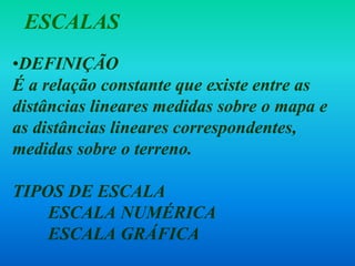 •DEFINIÇÃO
É a relação constante que existe entre as
distâncias lineares medidas sobre o mapa e
as distâncias lineares correspondentes,
medidas sobre o terreno.
TIPOS DE ESCALA
ESCALA NUMÉRICA
ESCALA GRÁFICA
ESCALAS
 
