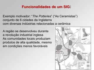 Funcionalidades de um SIG:
Exemplo motivador: “The Potteries” (“As Ceramistas”)
conjunto de 6 cidades da Inglaterra
com diversas indústrias relacionadas a cerâmica
A região se desenvolveu durante
a revolução industrial inglesa
As comunidades locais produziam
produtos de alta qualidade, mesmo
em condições menos favoráveis
 