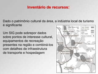 Inventário de recursos:
Dado o patrimônio cultural da área, a indústria local de turismo
é significante
Um SIG pode sobrepor dados
sobre pontos de interesse cultural,
equipamentos de recreação
presentes na região e combiná-los
com detalhes de infraestrutura
de transporte e hospedagem
 