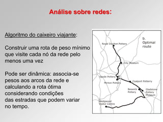 Análise sobre redes:
Algoritmo do caixeiro viajante:
Construir uma rota de peso mínimo
que visite cada nó da rede pelo
menos uma vez
Pode ser dinâmica: associa-se
pesos aos arcos da rede e
calculando a rota ótima
considerando condições
das estradas que podem variar
no tempo.
 