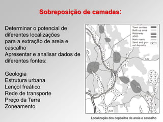 Sobreposição de camadas:
Determinar o potencial de
diferentes localizações
para a extração de areia e
cascalho
Apresentar e analisar dados de
diferentes fontes:
Geologia
Estrutura urbana
Lençol freático
Rede de transporte
Preço da Terra
Zoneamento
Localização dos depósitos de areia e cascalho
 