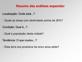 Resumo das análises espaciais:
Localização: Onde está...?
Quais as áreas com declividade acima de 20%?
Condição: Qual é...?
Qual a população desta cidade?
Tendência: O que mudou...?
Esta terra era produtiva há cinco anos atrás?
 